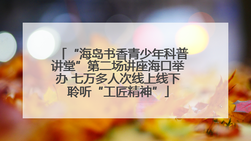 “海岛书香青少年科普讲堂”第二场讲座海口举办 七万多人次线上线下聆听“工匠精神”